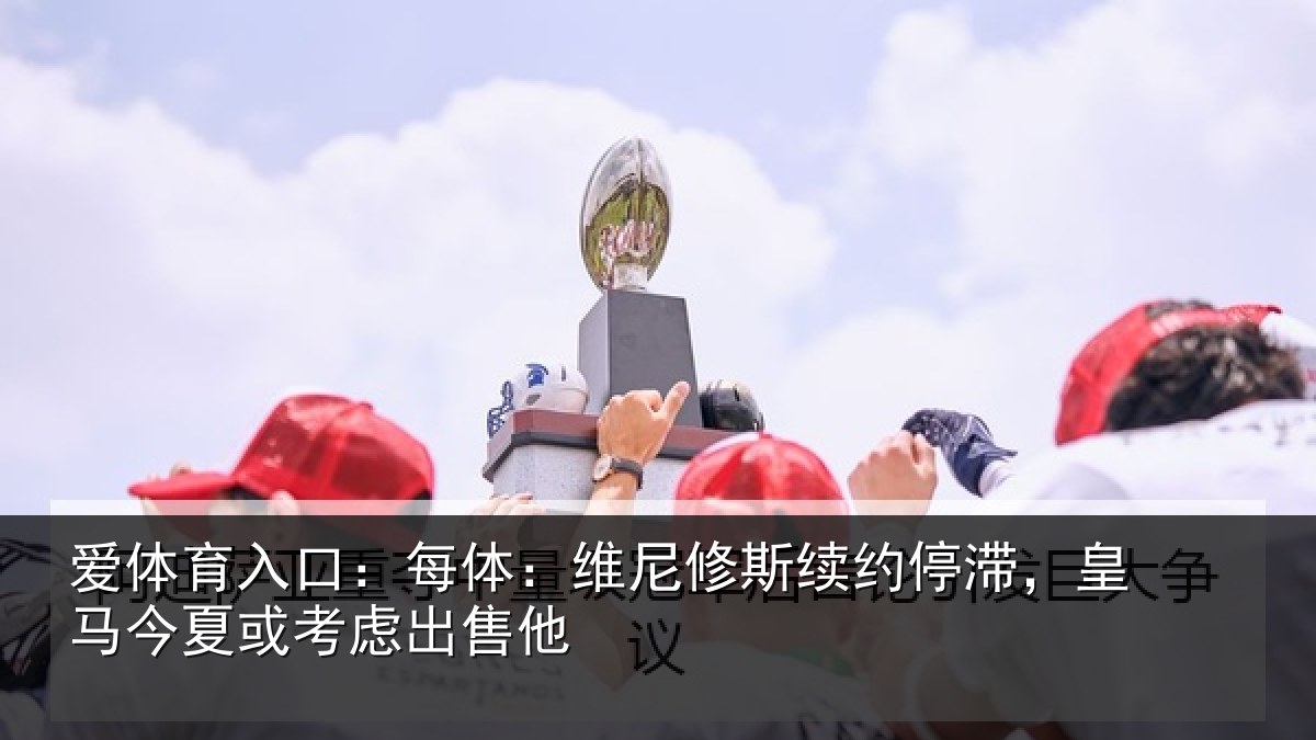 爱体育入口：每体：维尼修斯续约停滞，皇马今夏或考虑出售他