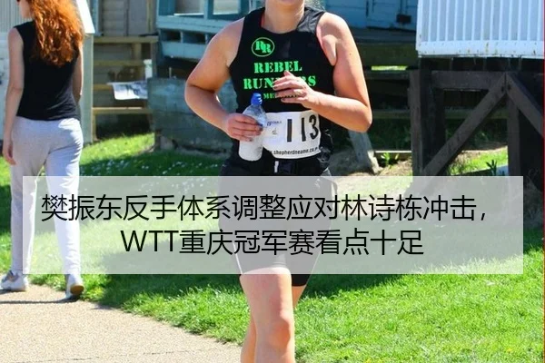 樊振东反手体系调整应对林诗栋冲击，WTT重庆冠军赛看点十足