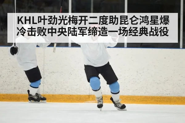 KHL叶劲光梅开二度助昆仑鸿星爆冷击败中央陆军缔造一场经典战役